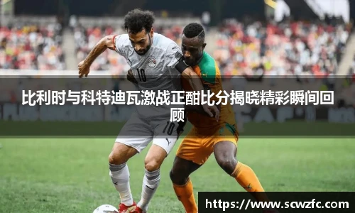 比利时与科特迪瓦激战正酣比分揭晓精彩瞬间回顾